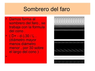 Sombrero del faro
• Damos forma al
  sombrero del faro , se
  trabaja con la formula
  del cono .
• ( D+ - d-).30 / L .
  (diámetro mayor
  menos diámetro
  menor , por 30 sobre
  el largo del cono ) .
•
 