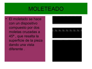 MOLETEADO
• El moletado se hace
  con un dispositivo
  compuesto por dos
  moletas cruzadas a
  45ª , que resalta la
  superficie de la pieza
  dando una vista
  diferente .
 