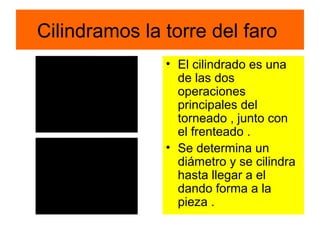 Cilindramos la torre del faro
               • El cilindrado es una
                 de las dos
                 operaciones
                 principales del
                 torneado , junto con
                 el frenteado .
               • Se determina un
                 diámetro y se cilindra
                 hasta llegar a el
                 dando forma a la
                 pieza .
 