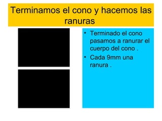 Terminamos el cono y hacemos las
           ranuras
                • Terminado el cono
                  pasamos a ranurar el
                  cuerpo del cono .
                • Cada 9mm una
                  ranura .
 