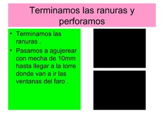 Terminamos las ranuras y
             perforamos
• Terminamos las
  ranuras .
• Pasamos a agujerear
  con mecha de 10mm
  hasta llegar a la torre
  donde van a ir las
  ventanas del faro .
 