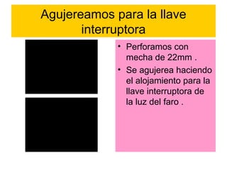 Agujereamos para la llave
       interruptora
             • Perforamos con
               mecha de 22mm .
             • Se agujerea haciendo
               el alojamiento para la
               llave interruptora de
               la luz del faro .
 