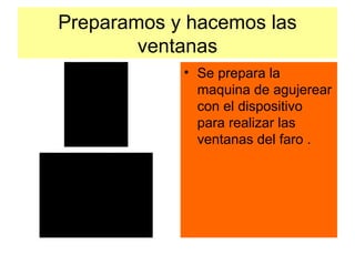 Preparamos y hacemos las
        ventanas
            • Se prepara la
              maquina de agujerear
              con el dispositivo
              para realizar las
              ventanas del faro .
 