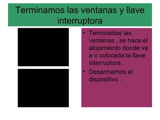 Terminamos las ventanas y llave
        interruptora
                • Terminadas las
                  ventanas , se hace el
                  alojamiento donde va
                  a ir colocada la llave
                  interruptora .
                • Desarmamos el
                  dispositivo .
 