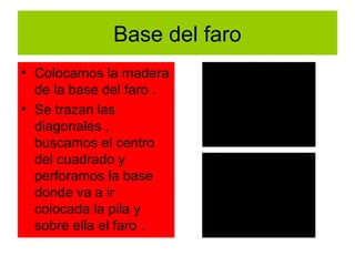 Base del faro
• Colocamos la madera
  de la base del faro .
• Se trazan las
  diagonales ,
  buscamos el centro
  del cuadrado y
  perforamos la base
  donde va a ir
  colocada la pila y
  sobre ella el faro .
 