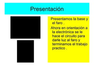 Presentación
       Presentamos la base y
        el faro .
       Ahora en orientación a
        la electrónica se le
        hace el circuito para
        darle luz al faro y
        terminamos el trabajo
        practico .
 