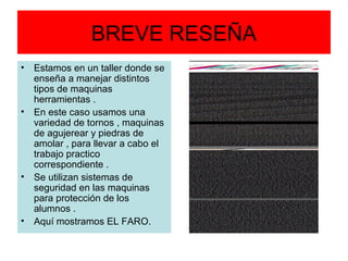 BREVE RESEÑA
• Estamos en un taller donde se
  enseña a manejar distintos
  tipos de maquinas
  herramientas .
• En este caso usamos una
  variedad de tornos , maquinas
  de agujerear y piedras de
  amolar , para llevar a cabo el
  trabajo practico
  correspondiente .
• Se utilizan sistemas de
  seguridad en las maquinas
  para protección de los
  alumnos .
• Aquí mostramos EL FARO.
 