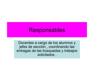Responsables

 Docentes a cargo de los alumnos y
 jefes de sección , coordinando las
entragas de las búsquedas y trabajos
             solicitados .
 