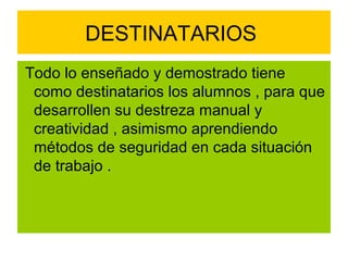 DESTINATARIOS
Todo lo enseñado y demostrado tiene
 como destinatarios los alumnos , para que
 desarrollen su destreza manual y
 creatividad , asimismo aprendiendo
 métodos de seguridad en cada situación
 de trabajo .
 