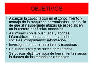 OBJETIVOS
• Alcanzar la capacitación en el conocimiento y
  manejo de la maquinas herramientas , con el fin
  de que al ir superando etapas se especialicen
  en la carrera de técnico mecánico .
• Así mismo con la búsqueda y aportes
  informáticos interactuando en la redes
  sociales ,compartiendo información .
• Investigando sobre materiales y maquinas .
• Se suben fotos y se hacen comentarios .
• Se buscan distintos tipos de herramientas según
  la dureza de los materiales a trabajar .
 