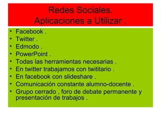 Redes Sociales.
          Aplicaciones a Utilizar .
•   Facebook .
•   Twitter .
•   Edmodo .
•   PowerPoint .
•   Todas las herramientas necesarias .
•   En twitter trabajamos con twititario .
•   En facebook con slideshare .
•   Comunicación constante alumno-docente .
•   Grupo cerrado , foro de debate permanente y
    presentación de trabajos .
 