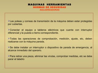 MAQUINAS HERRAMIENTAS
NORMAS DE SEGURIDAD
AGUJEREADORAS
Las poleas y correas de transmisión de la máquina deben estar protegidas
por cubiertas.
Conectar el equipo a tableros eléctricos que cuente con interruptor
diferencial y la puesta a tierra correspondiente.
Todas las operaciones de comprobación, medición, ajuste, etc, deben
realizarse con la máquina parada.
Se debe instalar un interruptor o dispositivo de parada de emergencia, al
alcance inmediato del operario.
Para retirar una pieza, eliminar las virutas, comprobar medidas, etc se debe
parar el taladro
 