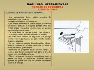 EQUIPOS DE PROTECCION PERSONAL
Los trabajadores deben utilizar anteojos de
seguridad contra impactos
Manejar la máquina sin distraerse.
Las virutas deben retirar con un cepillo o escobilla
adecuados, estando la máquina parada. Para las
virutas largas y cortantes se debe usar un gancho
con cazoleta guardamano.
Se debe llevar la ropa de trabajo bien ajustada.
Las mangas deben llevarse ceñidas a la muñeca.
Se debe usar calzado de seguridad que proteja
contra cortes y pinchazos, así como contra caídas
de piezas pesadas.
Es muy peligroso trabajar llevando anillos, relojes,
pulseras, cadenas en el cuello, bufandas, corbatas o
cualquier prenda que cuelgue.
Asimismo es peligroso llevar cabellos largos y
sueltos, que deben recogerse bajo gorro o prenda
similar. Lo mismo la barba larga.
El uso de guantes durante la operación de taladro
puede dar lugar a accidentes. Pueden usarse
guantes de goma fina, con las puntas recortadas
hasta la 2º falange
MAQUINAS HERRAMIENTAS
NORMAS DE SEGURIDAD
AGUJEREADORAS
 
