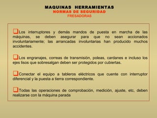 MAQUINAS HERRAMIENTAS
NORMAS DE SEGURIDAD
FRESADORAS
Los interruptores y demás mandos de puesta en marcha de las
máquinas, se deben asegurar para que no sean accionados
involuntariamente; las arrancadas involuntarias han producido muchos
accidentes.
Los engranajes, correas de transmisión, poleas, cardanes e incluso los
ejes lisos que sobresalgan deben ser protegidos por cubiertas.
Conectar el equipo a tableros eléctricos que cuente con interruptor
diferencial y la puesta a tierra correspondiente.
Todas las operaciones de comprobación, medición, ajuste, etc, deben
realizarse con la máquina parada
 