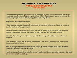 MAQUINAS HERRAMIENTAS
NORMAS DE SEGURIDAD
FRESADORAS
Los trabajadores deben utilizar anteojos de seguridad contra impactos, sobre todo cuando se
mecanizan metales duros, frágiles o quebradizos, debido al peligro que representa para los ojos
las virutas y fragmentos de la máquina pudieran salir proyectados.
Manejar la máquina sin distraerse.
Las virutas producidas durante el mecanizado nunca deben retirarse con la mano, ya que se
pueden producir cortes y pinchazos.
Las virutas secas se deben retirar con un cepillo o brocha adecuados, estando la máquina
parada. Para virutas húmedas o aceitosas es mejor emplear una escobilla de goma.
Se debe llevar la ropa de trabajo bien ajustada. Las mangas deben llevarse ceñidas a la
muñeca.
Se debe usar calzado de seguridad que proteja contra cortes y pinchazos, así como contra
caídas de piezas pesadas.
Es muy peligroso trabajar llevando anillos, relojes, pulseras, cadenas en el cuello, bufandas,
corbatas o cualquier prenda que cuelgue.
Asimismo es peligroso llevar cabellos largos y sueltos, que deben recogerse bajo gorro o prenda
similar. Lo mismo la barba larga.
 