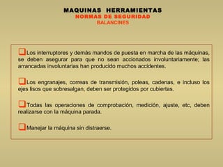 MAQUINAS HERRAMIENTAS
NORMAS DE SEGURIDAD
BALANCINES
Los interruptores y demás mandos de puesta en marcha de las máquinas,
se deben asegurar para que no sean accionados involuntariamente; las
arrancadas involuntarias han producido muchos accidentes.
Los engranajes, correas de transmisión, poleas, cadenas, e incluso los
ejes lisos que sobresalgan, deben ser protegidos por cubiertas.
Todas las operaciones de comprobación, medición, ajuste, etc, deben
realizarse con la máquina parada.
Manejar la máquina sin distraerse.
 