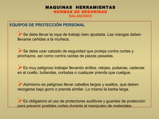 MAQUINAS HERRAMIENTAS
NORMAS DE SEGURIDAD
BALANCINES
EQUIPOS DE PROTECCIÓN PERSONAL
Se debe llevar la ropa de trabajo bien ajustada. Las mangas deben
llevarse ceñidas a la muñeca.
Se debe usar calzado de seguridad que proteja contra cortes y
pinchazos, así como contra caídas de piezas pesadas.
Es muy peligroso trabajar llevando anillos, relojes, pulseras, cadenas
en el cuello, bufandas, corbatas o cualquier prenda que cuelgue.
Asimismo es peligroso llevar cabellos largos y sueltos, que deben
recogerse bajo gorro o prenda similar. Lo mismo la barba larga.
Es obligatorio el uso de protectores auditivos y guantes de protección
para prevenir posibles cortes durante el manipuleo de materiales.
 