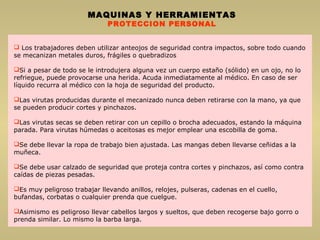  Los trabajadores deben utilizar anteojos de seguridad contra impactos, sobre todo cuando
se mecanizan metales duros, frágiles o quebradizos
Si a pesar de todo se le introdujera alguna vez un cuerpo estaño (sólido) en un ojo, no lo
refriegue, puede provocarse una herida. Acuda inmediatamente al médico. En caso de ser
líquido recurra al médico con la hoja de seguridad del producto.
Las virutas producidas durante el mecanizado nunca deben retirarse con la mano, ya que
se pueden producir cortes y pinchazos.
Las virutas secas se deben retirar con un cepillo o brocha adecuados, estando la máquina
parada. Para virutas húmedas o aceitosas es mejor emplear una escobilla de goma.
Se debe llevar la ropa de trabajo bien ajustada. Las mangas deben llevarse ceñidas a la
muñeca.
Se debe usar calzado de seguridad que proteja contra cortes y pinchazos, así como contra
caídas de piezas pesadas.
Es muy peligroso trabajar llevando anillos, relojes, pulseras, cadenas en el cuello,
bufandas, corbatas o cualquier prenda que cuelgue.
Asimismo es peligroso llevar cabellos largos y sueltos, que deben recogerse bajo gorro o
prenda similar. Lo mismo la barba larga.
MAQUINAS Y HERRAMIENTAS
PROTECCION PERSONAL
 