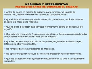  Antes de poner en marcha la máquina para comenzar el trabajo de
mecanizado, deben realizarse las siguientes comprobaciones:
 Que el dispositivo de sujeción de piezas, de que se trate, está fuertemente
anclado a la mesa de la máquina.
 Que la pieza a trabajar está correcta y firmemente sujeta al dispositivo de
sujeción.
 Que sobre la mesa de la fresadora no hay piezas o herramientas abandonadas
que pudieran caer o ser alcanzados por la máquina.
 Que las carcasas de protección de las poleas, engranajes, cadenas y ejes,
están en su sitio y bien fijadas.
 No remover barreras protectoras de máquinas.
 No operar maquinarias cuyas barreras de protección han sido removidas.
 Que los dispositivos de seguridad se encuentren en su sitio y correctamente
instalados.
MAQUINAS Y HERRAMIENTAS
PROTECCION ANTES DE COMENZAR EL TRABAJO
 