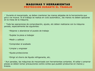 MAQUINAS Y HERRAMIENTAS
PROTECCION DURANTE EL TRABAJO
 Durante el mecanizado, se deben mantener las manos alejadas de la herramienta que
gira o se mueve. Si el trabajo se realiza en ciclo automático., las manos no deben apoyarse
en la mesa de la máquina.
 Toda las operaciones de comprobación, ajuste, etc deben realizarse con la máquina
parada, especialmente las siguientes:
Alejarse o abandonar el puesto de trabajo
Sujetar la pieza a trabajar
Medir y calibrar
Comprobar el acabado
Limpiar y engrasar
Ajusta protecciones
Dirigir el chorro de líquido refrigerante, etc.
Aun paradas, las máquinas de mecanizado son herramientas cortantes. Al soltar o amarrar
piezas se deben tomar precauciones contra cortes que pueden producirse en manos y
brazos.
 