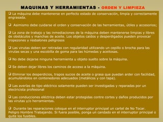 MAQUINAS Y HERRAMIENTAS - ORDEN Y LIMPIEZA
 La máquina debe mantenerse en perfecto estado de conservación, limpia y correctamente
engrasada.
 Asimismo debe cuidarse el orden y conservación de las herramientas, útiles y accesorios;
 La zona de trabajo y las inmediaciones de la máquina deben mantenerse limpias y libres
de obstáculos y manchas de aceite. Los objetos caídos y desperdigados pueden provocar
tropezones y resbalones peligrosos
 Las virutas deben ser retiradas con regularidad utilizando un cepillo o brocha para las
virutas secas y una escobilla de goma para las húmedas y aceitosas.
 No debe dejarse ninguna herramienta u objeto suelto sobre la máquina.
 Se deben dejar libres los caminos de acceso a la máquina.
 Eliminar los desperdicios, trapos sucios de aceite o grasa que puedan arder con facilidad,
acumulándolos en contenedores adecuados (metálicos y con tapa).
 Las averías de tipo eléctrico solamente pueden ser investigadas y reparadas por un
electricista profesional
 Las conducciones eléctrica deben estar protegidas contre cortes y daños producidos por
las virutas y/o herramientas.
 Durante las reparaciones coloque en el interruptor principal un cartel de No Tocar.
Peligro Hombre Trabajando. Si fuera posible, ponga un candado en el interruptor principal o
quite los fusibles.
 