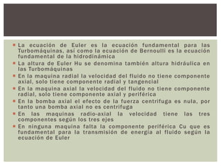  La ecuación de Euler es la ecuación fundamental para las
  Turbomáquinas, así como la ecuación de Bernoulli es la ecuación
  fundamental de la hidrodinámica
 La altura de Euler Hu se denomina también altura hidráulica en
  las Turbomáquinas
 En la maquina radial la velocidad del fluido no tiene componente
  axial, solo tiene componente radial y tangencial
 En la maquina axial la velocidad del fluido no tiene componente
  radial, solo tiene componente axial y periférica
 En la bomba axial el efecto de la fuerza centrifuga es nula, por
  tanto una bomba axial no es centrifuga
 En las maquinas radio-axial la velocidad tiene las tres
  componentes según los tres ejes
 En ninguna maquina falta la componente periférica Cu que es
  fundamental para la transmisión de energía al fluido según la
  ecuación de Euler
 