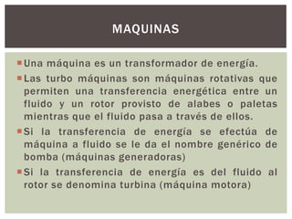 MAQUINAS

 Una máquina es un transformador de energía.
 Las turbo máquinas son máquinas rotativas que
  permiten una transferencia energética entre un
  fluido y un rotor provisto de alabes o paletas
  mientras que el fluido pasa a través de ellos.
 Si la transferencia de energía se efectúa de
  máquina a fluido se le da el nombre genérico de
  bomba (máquinas generadoras)
 Si la transferencia de energía es del fluido al
  rotor se denomina turbina (máquina motora)
 