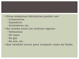  Otras máquinas hidráulicas pueden ser:
   Compresores
   Sopladores
   Ventiladores, etc.
 Así mismo entre las turbinas figuran:
   Hidráulicas
   De vapor
   De gas
   De aire, etc.
 Que también sirven para cualquier clase de fluido.
 