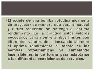 El rodete de una bomba rotodinámica se a
 de proyectar de manera que para el caudal
 y altura requerida se obtenga el óptimo
 rendimiento. En la práctica estos valores
 necesarios varían entre ambos límites con
 diferentes valores de n buscando siempre
 el optimo rendimiento el rodete de las
 bombas rotodinámicas va cambiando
 insensiblemente de forma para adaptarse
 a las diferentes condiciones de servicios.
 