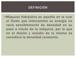 DEFINICIÓN

Máquina hidráulica es aquella en la cual
 el fluido que intercambia su energía no
 varia sensiblemente de densidad en su
 paso a través de la máquina, por lo que
 en el diseño y estudio de la misma se
 considera la densidad constante.
 
