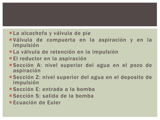  La alcachofa y válvula de pie
 Válvula de compuerta en la aspiración y en la
  impulsión
 La válvula de retención en la impulsión
 El reductor en la aspiración
 Sección A: nivel superior del agua en el pozo de
  aspiración
 Sección Z: nivel superior del agua en el deposito de
  impulsión
 Sección E: entrada a la bomba
 Sección S: salida de la bomba
 Ecuación de Euler
 