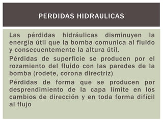 PERDIDAS HIDRAULICAS

Las pérdidas hidráulicas disminuyen la
energía útil que la bomba comunica al fluido
y consecuentemente la altura útil.
Pérdidas de superficie se producen por el
rozamiento del fluido con las paredes de la
bomba (rodete, corona directriz)
Pérdidas de forma que se producen por
desprendimiento de la capa límite en los
cambios de dirección y en toda forma difícil
al flujo
 