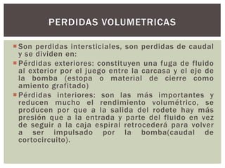 PERDIDAS VOLUMETRICAS

 Son perdidas intersticiales, son perdidas de caudal
  y se dividen en:
 Pérdidas exteriores: constituyen una fuga de fluido
  al exterior por el juego entre la carcasa y el eje de
  la bomba (estopa o material de cierre como
  amiento grafitado)
 Pérdidas interiores: son las más importantes y
  reducen mucho el rendimiento volumétrico, se
  producen por que a la salida del rodete hay más
  presión que a la entrada y parte del fluido en vez
  de seguir a la caja espiral retrocederá para volver
  a ser impulsado por la bomba(caudal de
  cortocircuito).
 
