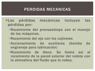 PERDIDAS MECANICAS

Las pérdidas     mecánicas      incluyen   las
 pérdidas por:
 Rozamiento del prensaestopa con el manejo
  de las máquinas.
 Rozamiento del eje con los cojinetes
 Accionamiento de auxiliares (bomba de
  engranaje para lubricación)
 Rozamiento de disco. Se llama así al
  rozamiento de la pared exterior del rodete con
  la atmosfera del fluido que lo rodea.
 