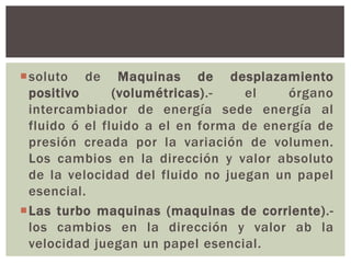 soluto de Maquinas de desplazamiento
 positivo      (volumétricas).-   el    órgano
 intercambiador de energía sede energía al
 fluido ó el fluido a el en forma de energía de
 presión creada por la variación de volumen.
 Los cambios en la dirección y valor absoluto
 de la velocidad del fluido no juegan un papel
 esencial.
Las turbo maquinas (maquinas de corriente).-
 los cambios en la dirección y valor ab la
 velocidad juegan un papel esencial.
 