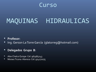 Curso 
MAQUINAS HIDRAULICAS 
 Profesor: 
 Ing. Gerson La Torre García (glatorreg@hotmail.com) 
 Delegados Grupo B: 
 Alex Chalco Quispe Cel: 967985243 
 Moises Ticona Alanoca Cel: 974271075 
 