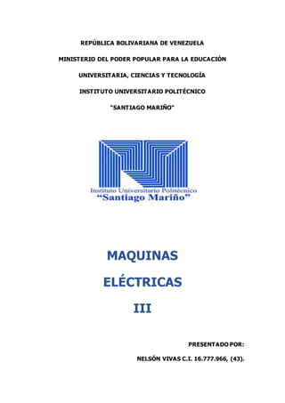 REPÚBLICA BOLIVARIANA DE VENEZUELA
MINISTERIO DEL PODER POPULAR PARA LA EDUCACIÓN
UNIVERSITARIA, CIENCIAS Y TECNOLOGÍA
INSTITUTO UNIVERSITARIO POLITÉCNICO
“SANTIAGO MARIÑO”
MAQUINAS
ELÉCTRICAS
III
PRESENTADO POR:
NELSÓN VIVAS C.I. 16.777.966, (43).
 