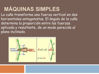MÁQUINAS SIMPLES
La cuña transforma una fuerza vertical en dos
horizontales antagonistas. El ángulo de la cuña
determina la proporción entre las fuerzas
aplicada y resultante, de un modo parecido al
plano inclinado.
 