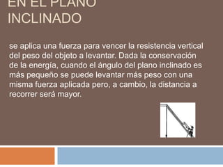 EN EL PLANO
INCLINADO
se aplica una fuerza para vencer la resistencia vertical
del peso del objeto a levantar. Dada la conservación
de la energía, cuando el ángulo del plano inclinado es
más pequeño se puede levantar más peso con una
misma fuerza aplicada pero, a cambio, la distancia a
recorrer será mayor.
 