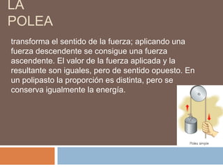 LA
POLEA
transforma el sentido de la fuerza; aplicando una
fuerza descendente se consigue una fuerza
ascendente. El valor de la fuerza aplicada y la
resultante son iguales, pero de sentido opuesto. En
un polipasto la proporción es distinta, pero se
conserva igualmente la energía.
 