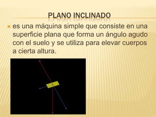 PLANO INCLINADO
 es una máquina simple que consiste en una
superficie plana que forma un ángulo agudo
con el suelo y se utiliza para elevar cuerpos
a cierta altura.
 