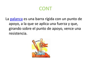 CONT
La palanca es una barra rígida con un punto de
apoyo, a la que se aplica una fuerza y que,
girando sobre el punto de apoyo, vence una
resistencia.
 