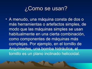 ¿Como se usan?¿Como se usan?
• A menudo, una máquina consta de dos o
más herramientas o artefactos simples, de
modo que las máquinas simples se usan
habitualmente en una cierta combinación,
como componentes de máquinas más
complejas. Por ejemplo, en el tornillo de
Arquímedes, una bomba hidráulica, el
tornillo es un plano inclinado helicoidal.
 