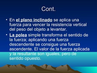 Cont.Cont.
• En el plano inclinado se aplica una
fuerza para vencer la resistencia vertical
del peso del objeto a levantar.
• La polea simple transforma el sentido de
la fuerza; aplicando una fuerza
descendente se consigue una fuerza
ascendente. El valor de la fuerza aplicada
y la resultante son iguales, pero de
sentido opuesto.
 
