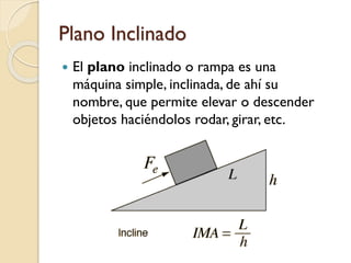 Plano Inclinado
 El plano inclinado o rampa es una
máquina simple, inclinada, de ahí su
nombre, que permite elevar o descender
objetos haciéndolos rodar, girar, etc.
 