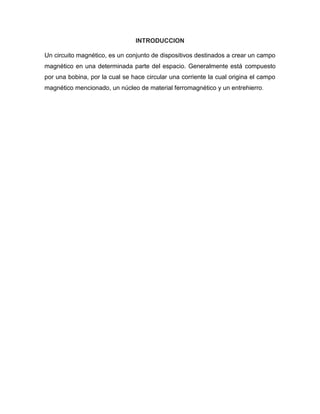 INTRODUCCION
Un circuito magnético, es un conjunto de dispositivos destinados a crear un campo
magnético en una determinada parte del espacio. Generalmente está compuesto
por una bobina, por la cual se hace circular una corriente la cual origina el campo
magnético mencionado, un núcleo de material ferromagnético y un entrehierro.
 