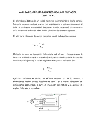 ANALIZAR EL CIRCUITO MAGNETICO IDEAL CON EXCITACIÓN
CONSTANTE.
Si tenemos una bobina con un núcleo magnético y alimentamos la misma con una
fuente de corriente continua, una vez que se establezca el régimen permanente, el
valor de la corriente se mantendrá constante y su valor dependerá exclusivamente
de la resistencia óhmica de dicha bobina y del valor de la tensión aplicada.
El valor de la intensidad de campo magnético estará dado por la expresión:
Mediante la curva de imanación del material del núcleo, podemos obtener la
inducción magnética, y por lo tanto el flujo magnético correspondiente. La relación
entre el flujo magnético y la fuerza magnetomotriz aplicada está dada por:
Ejercicio: Tomamos el circuito en el cual tenemos un núcleo macizo, y
necesitamos obtener un flujo magnético de valor “” en el mismo, conociendo las
dimensiones geométricas, la curva de imanación del material y la cantidad de
espiras de la bobina excitadora.
 