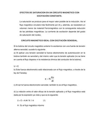 EFECTOS DE SATURACION EN UN CIRCUITO MAGNETICO CON
EXCITACIÓN CONSTANTE.
La saturación se produce para el mayor valor posible de la inducción. Así el
flujo magnético circulará más fácilmente por él y, además, se necesitará un
volumen menor de material Ferromagnético con la consiguiente reducción
de las pérdidas magnéticas. La corriente de excitación depende del grado
de saturación del núcleo.
CIRCUITO MAGNETICO IDEAL CON EXCITACIÓN SENOIDAL.
Si la bobina del circuito magnético anterior lo excitamos con una fuente de tensión
alterna senoidal, sucede lo siguiente:
a) Al aplicar una tensión senoidal la fuerza electromotriz de autoinducción en la
bobina también es senoidal y del mismo valor que la tensión aplicada (no se tiene
en cuenta el flujo disperso ni la resistencia óhmica del conductor de la bobina).
U = E
b) Esta fuerza electromotriz está relacionada con el flujo magnético, a través de la
ley de Faraday:
c) Al ser la fuerza electromotriz senoidal, también lo es el flujo magnético.
d) La relación entre el valor eficaz de la tensión aplicada y el flujo magnético está
dada por la expresión ya vista y que es la siguiente:
 