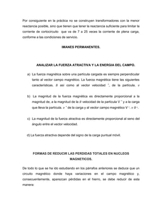 Por consiguiente en la práctica no se construyen transformadores con la menor
reactancia posible, sino que tienen que tener la reactancia suficiente para limitar la
corriente de cortocircuito que va de 7 a 25 veces la corriente de plena carga,
conforme a las condiciones de servicio.
IMANES PERMANENTES.
ANALIZAR LA FUERZA ATRACTIVA Y LA ENERGIA DEL CAMPO.
a) La fuerza magnética sobre una partícula cargada es siempre perpendicular
tanto al vector campo magnético. La fuerza magnética tiene las siguientes
características. 𝐵 así como al vector velocidad ⃗, de la partícula. 𝑣
b) La magnitud de la fuerza magnética es directamente proporcional a la
magnitud de, a la magnitud de la 𝐵 velocidad de la partícula V ⃗ y a la carga
que lleva la partícula. 𝑣 ⃗ de la carga y al vector campo magnético V→. 𝑣 𝐵→.
c) La magnitud de la fuerza atractiva es directamente proporcional al seno del
ángulo entre el vector velocidad.
d) La fuerza atractiva depende del signo de la carga puntual móvil.
FORMAS DE REDUCIR LAS PERDIDAS TOTALES EN NUCLEOS
MAGNETICOS.
De todo lo que se ha ido estudiando en los párrafos anteriores se deduce que un
circuito magnético donde haya variaciones en el campo magnético y,
consecuentemente, aparezcan pérdidas en el hierro, se debe reducir de esta
manera:
 