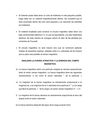  El material usado debe tener un ciclo de histéresis lo más pequeño posible,
luego debe ser un material magnéticamente blando. Así sucederá que el
área encerrada dentro del ciclo será pequeña y se reducirán las pérdidas
por histéresis.
 El material empleado para construir el circuito magnético debe tener una
baja conductividad eléctrica σ o, lo que es equivalente, una alta resistividad
eléctrica. De esta manera se consigue reducir el valor de las pérdidas por
corrientes de Foucault.
 El circuito magnético no será macizo sino que se construirá apilando
chapas de pequeños espesor, aisladas entre sí y colocadas de tal manera
que su plano sea paralelo al campo magnético.
ANALIZAR LA FUERZA ATRACTIVA Y LA ENERGIA DEL CAMPO
MAGNETICO.
d) La fuerza magnética sobre una partícula cargada es siempre perpendicular
tanto al vector campo magnético. La fuerza magnética tiene las siguientes
características. 𝐵 así como al vector velocidad ⃗, de la partícula. 𝑣
e) La magnitud de la fuerza magnética es directamente proporcional a la
magnitud de, a la magnitud de la 𝐵 velocidad de la partícula V ⃗ y a la carga
que lleva la partícula. 𝑣 ⃗ de la carga y al vector campo magnético V→. 𝑣 𝐵→.
f) La magnitud de la fuerza atractiva es directamente proporcional al seno del
ángulo entre el vector velocidad.
d) La fuerza atractiva depende del signo de la carga puntual móvil.
 